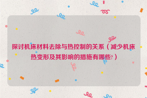 探讨机床材料去除与热控制的关系（减少机床热变形及其影响的措施有哪些?）