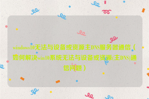 windows10无法与设备或资源主DNS服务器通信（如何解决win10系统无法与设备或资源(主DNS)通信问题）