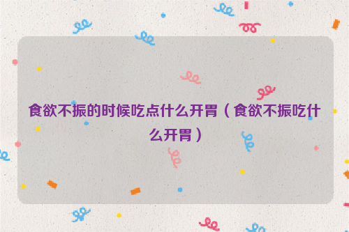 食欲不振的时候吃点什么开胃（食欲不振吃什么开胃）
