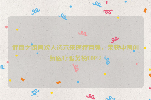 健康之路再次入选未来医疗百强，荣获中国创新医疗服务榜TOP13