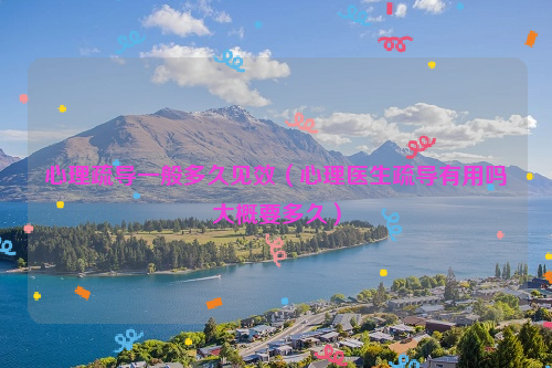 心理疏导一般多久见效（心理医生疏导有用吗大概要多久）