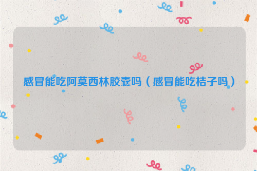 感冒能吃阿莫西林胶囊吗（感冒能吃桔子吗）