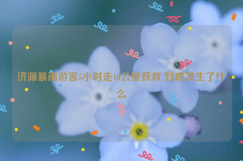 济源暴雨游客5小时走10公里获救 到底发生了什么