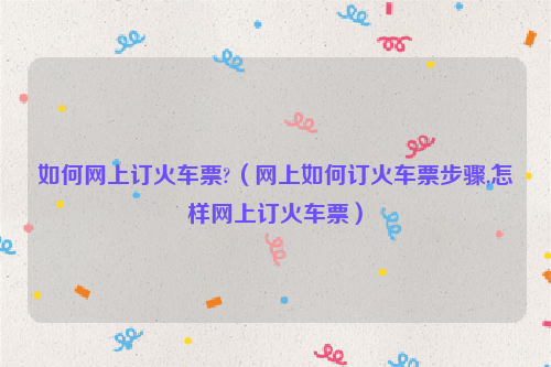 如何网上订火车票?（网上如何订火车票步骤,怎样网上订火车票）
