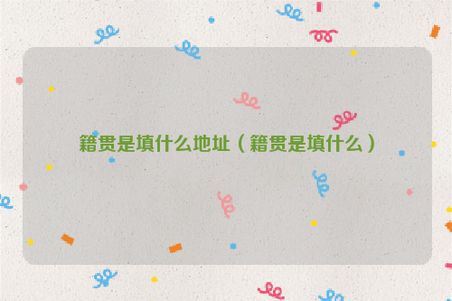 籍贯是填什么地址（籍贯是填什么）