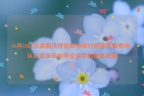 04月18日吕梁前往呼伦贝尔出行防疫政策查询-从吕梁出发到呼伦贝尔的防疫政策