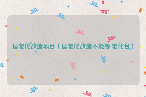 适老化改造项目（适老化改造不能等,老化台）
