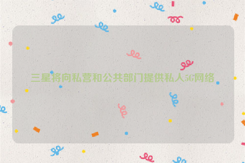 三星将向私营和公共部门提供私人5G网络
