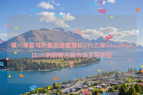 第一季度可折叠出货量增长571%三星GalaxyZFlip3以51%的份额占据市场主导地位