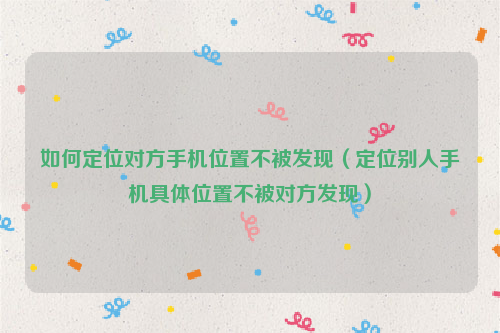 如何定位对方手机位置不被发现（定位别人手机具体位置不被对方发现）