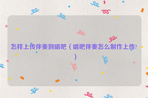怎样上传伴奏到唱吧（唱吧伴奏怎么制作上传?）