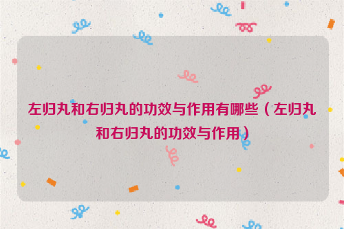 左归丸和右归丸的功效与作用有哪些（左归丸和右归丸的功效与作用）