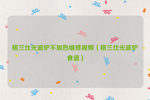 格兰仕光波炉不加热维修视频（格兰仕光波炉食谱）