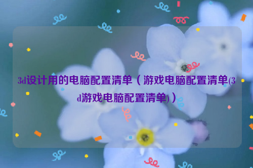 3d设计用的电脑配置清单（游戏电脑配置清单(3d游戏电脑配置清单)）