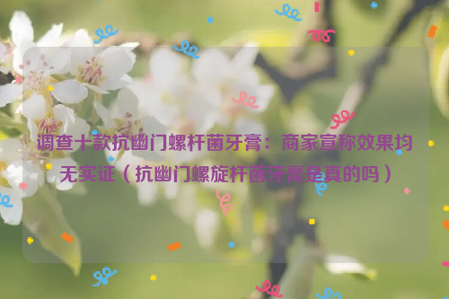 调查十款抗幽门螺杆菌牙膏：商家宣称效果均无实证（抗幽门螺旋杆菌牙膏是真的吗）