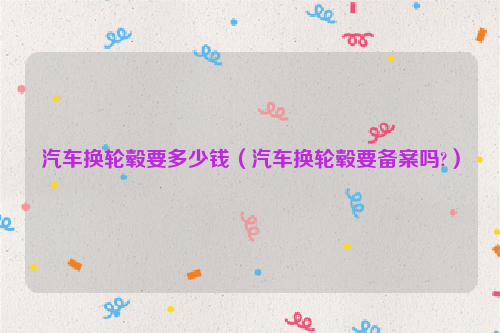 汽车换轮毂要多少钱（汽车换轮毂要备案吗?）