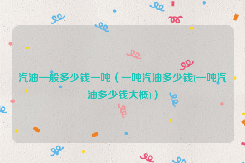 汽油一般多少钱一吨（一吨汽油多少钱(一吨汽油多少钱大概)）
