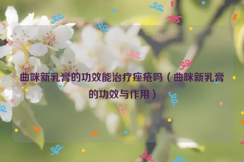 曲咪新乳膏的功效能治疗痤疮吗（曲咪新乳膏的功效与作用）