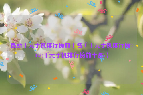 最新千元手机排行榜前十名（千元手机排行榜2013(千元手机排行榜前十名)）
