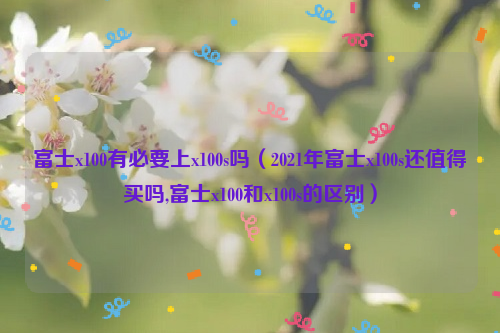 富士x100有必要上x100s吗（2021年富士x100s还值得买吗,富士x100和x100s的区别）