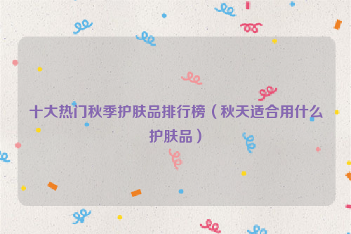 十大热门秋季护肤品排行榜（秋天适合用什么护肤品）