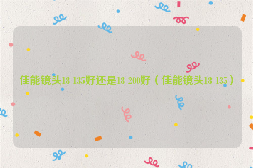 佳能镜头18 135好还是18 200好（佳能镜头18 135）