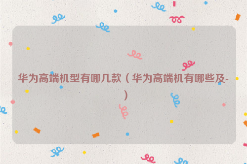 华为高端机型有哪几款（华为高端机有哪些及-）