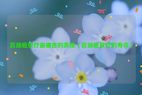 宫颈癌放疗最痛苦的表现（宫颈癌放疗的寿命）