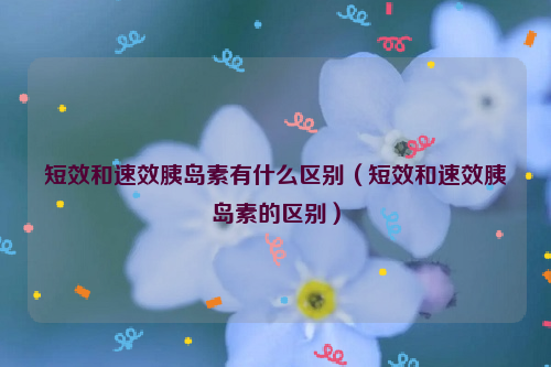 短效和速效胰岛素有什么区别（短效和速效胰岛素的区别）
