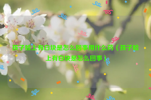 孩子脸上有白块是怎么回事用什么药（孩子脸上有白块是怎么回事）