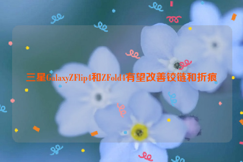 三星GalaxyZFlip4和ZFold4有望改善铰链和折痕