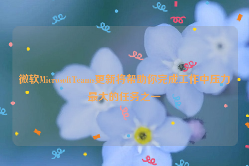 微软MicrosoftTeams更新将帮助你完成工作中压力最大的任务之一