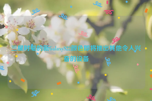 三星时髦的新GalaxyS22颜色即将推出其他令人兴奋的设备