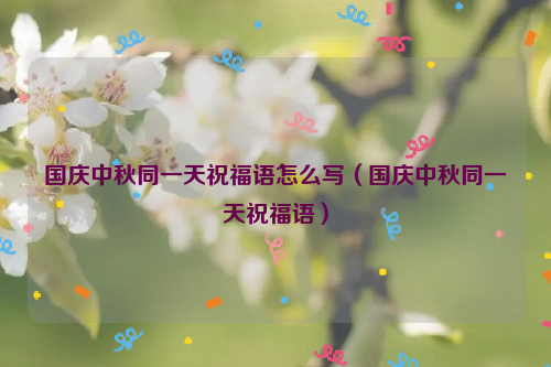 国庆中秋同一天祝福语怎么写（国庆中秋同一天祝福语）