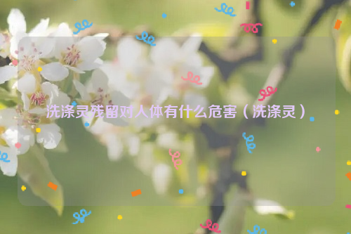 洗涤灵残留对人体有什么危害（洗涤灵）