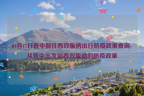 04月17日晋中前往西双版纳出行防疫政策查询-从晋中出发到西双版纳的防疫政策