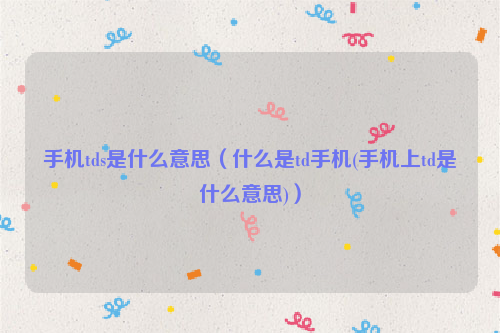 手机tds是什么意思（什么是td手机(手机上td是什么意思)）
