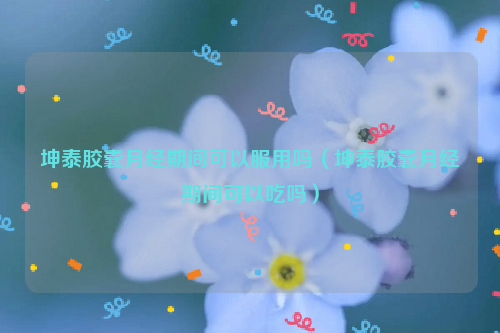 坤泰胶囊月经期间可以服用吗（坤泰胶囊月经期间可以吃吗）