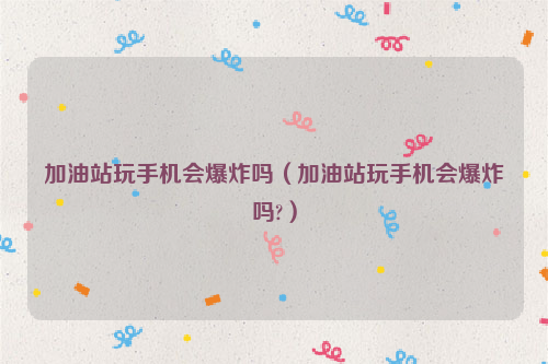 加油站玩手机会爆炸吗（加油站玩手机会爆炸吗?）