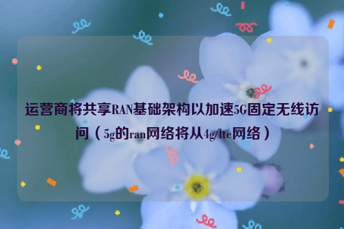 运营商将共享RAN基础架构以加速5G固定无线访问（5g的ran网络将从4g/lte网络）