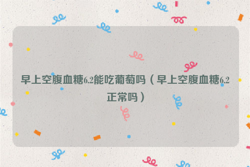 早上空腹血糖6.2能吃葡萄吗（早上空腹血糖6.2正常吗）