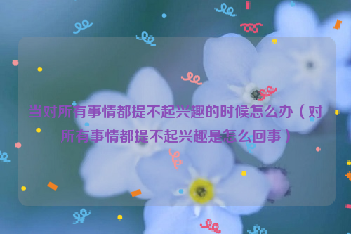 当对所有事情都提不起兴趣的时候怎么办（对所有事情都提不起兴趣是怎么回事）