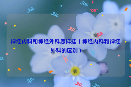 神经内科和神经外科怎样挂（神经内科和神经外科的区别）