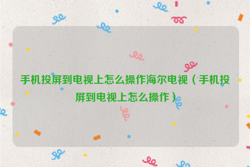 手机投屏到电视上怎么操作海尔电视（手机投屏到电视上怎么操作）
