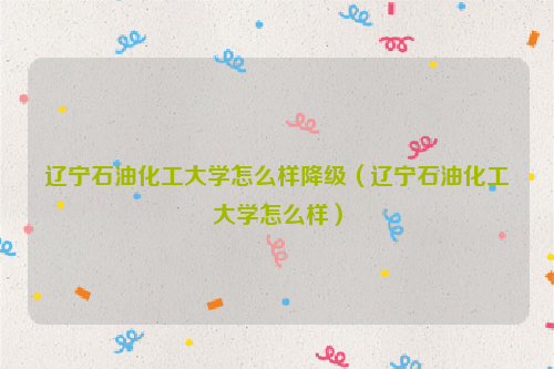 辽宁石油化工大学怎么样降级（辽宁石油化工大学怎么样）